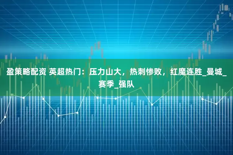 盈策略配资 英超热门：压力山大，热刺惨败，红魔连胜_曼城_赛季_强队