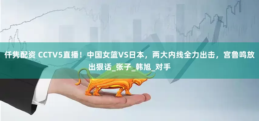 仟隽配资 CCTV5直播！中国女篮VS日本，两大内线全力出击，宫鲁鸣放出狠话_张子_韩旭_对手