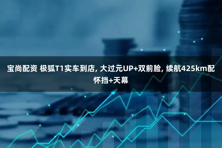 宝尚配资 极狐T1实车到店, 大过元UP+双前脸, 续航425km配怀挡+天幕
