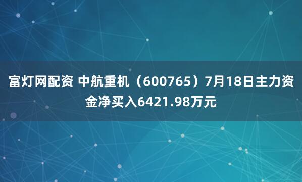 富灯网配资 中航重机（600765）7月18日主力资金净买入6421.98万元