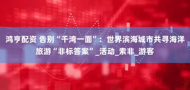 鸿亨配资 告别“千湾一面”：世界滨海城市共寻海洋旅游“非标答案”_活动_索非_游客