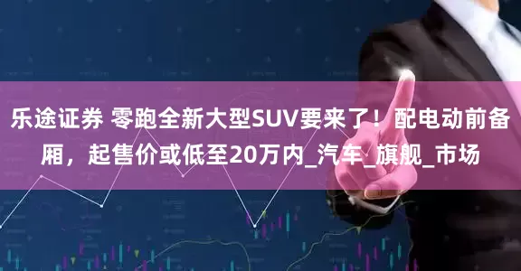 乐途证券 零跑全新大型SUV要来了！配电动前备厢，起售价或低至20万内_汽车_旗舰_市场