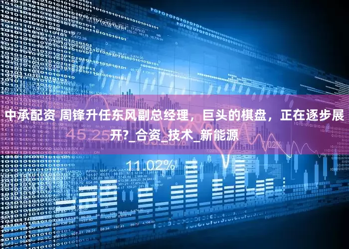 中承配资 周锋升任东风副总经理，巨头的棋盘，正在逐步展开?_合资_技术_新能源
