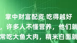 掌中财富配资 吃得越好，死得越早，许多人不懂营养，他们就是觉得经常吃大鱼大肉，精米白面就是吃的好！_饮食_老百姓_高脂肪