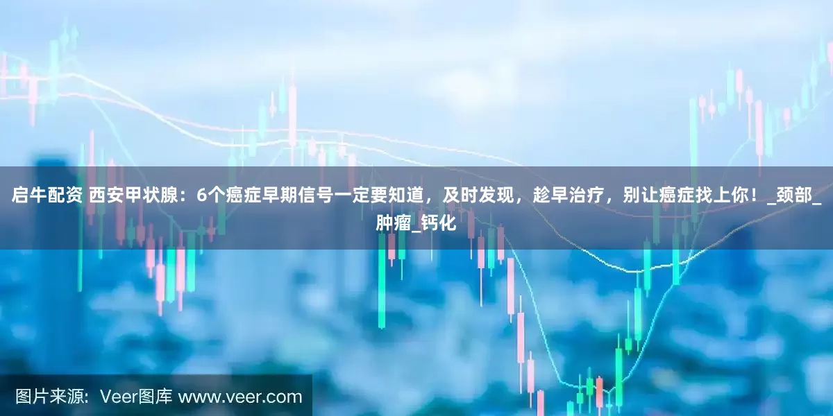 启牛配资 西安甲状腺：6个癌症早期信号一定要知道，及时发现，趁早治疗，别让癌症找上你！_颈部_肿瘤_钙化