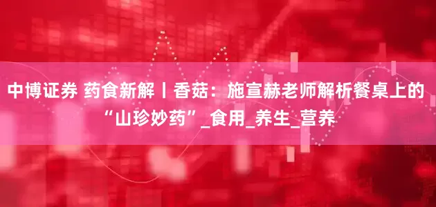 中博证券 药食新解丨香菇：施宣赫老师解析餐桌上的 “山珍妙药”_食用_养生_营养