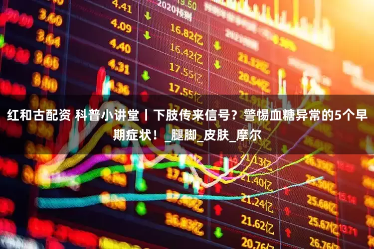红和古配资 科普小讲堂丨下肢传来信号？警惕血糖异常的5个早期症状！_腿脚_皮肤_摩尔