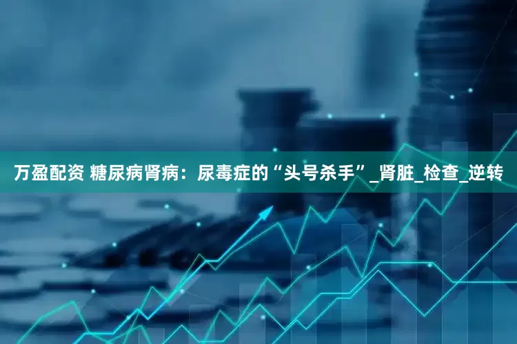 万盈配资 糖尿病肾病：尿毒症的“头号杀手”_肾脏_检查_逆转