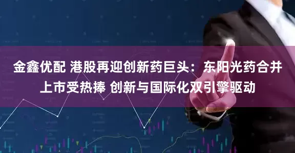 金鑫优配 港股再迎创新药巨头：东阳光药合并上市受热捧 创新与国际化双引擎驱动