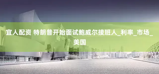 宜人配资 特朗普开始面试鲍威尔接班人_利率_市场_美国