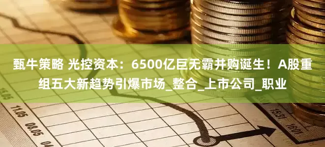 甄牛策略 光控资本：6500亿巨无霸并购诞生！A股重组五大新趋势引爆市场_整合_上市公司_职业